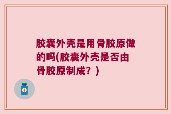 胶囊外壳是用骨胶原做的吗(胶囊外壳是否由骨胶原制成?)