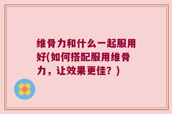 维骨力和什么一起服用好(如何搭配服用维骨力,让效果更佳?)