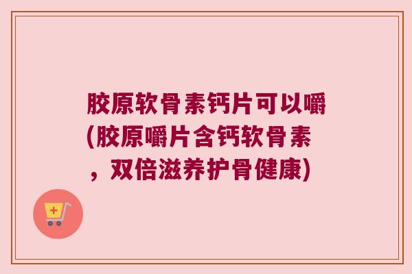 胶原软骨素钙片可以嚼(胶原嚼片含钙软骨素,双倍滋养护骨健康)