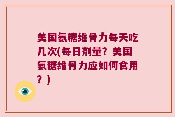美国氨糖维骨力每天吃几次(每日剂量?美国氨糖维骨力应如何食用?)