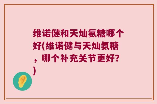 维诺健和天灿氨糖哪个好(维诺健与天灿氨糖,哪个补充关节更好?) 维诺健和天灿氨糖哪个好(维诺健与天灿氨糖,哪个补充关节更好?)