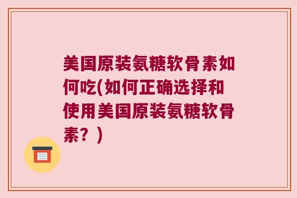 美国原装氨糖软骨素如何吃(如何正确选择和使用美国原装氨糖软骨素？)