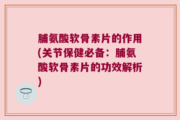 脯氨酸软骨素片的作用(关节保健必备:脯氨酸软骨素片的功效解析)