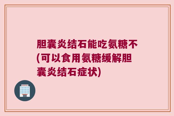 胆囊炎结石能吃氨糖不(可以食用氨糖缓解胆囊炎结石症状)