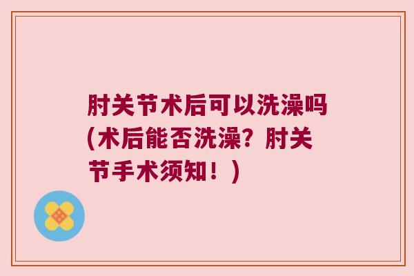 肘关节术后可以洗澡吗(术后能否洗澡?肘关节手术须知!)