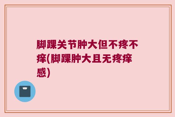 脚踝关节肿大但不疼不痒(脚踝肿大且无疼痒感) 脚踝关节肿大但不疼不痒(脚踝肿大且无疼痒感)