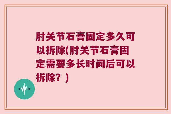 肘关节石膏固定多久可以拆除(肘关节石膏固定需要多长时间后可以拆除？)