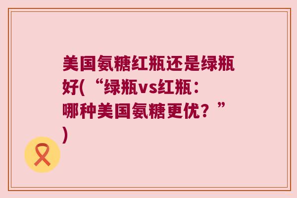 美国氨糖红瓶还是绿瓶好(“绿瓶vs红瓶:哪种美国氨糖更优?”) 美国氨糖红瓶还是绿瓶好(“绿瓶vs红瓶:哪种美国氨糖更优?”)