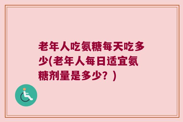 老年人吃氨糖每天吃多少(老年人每日适宜氨糖剂量是多少?)