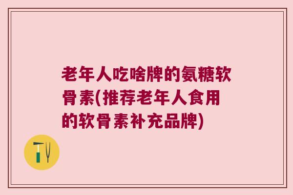 老年人吃啥牌的氨糖软骨素(推荐老年人食用的软骨素补充品牌)