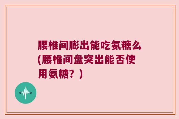 腰椎间膨出能吃氨糖么(腰椎间盘突出能否使用氨糖?)