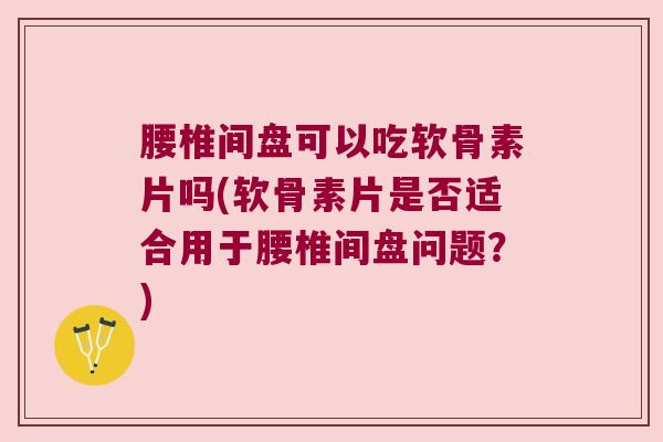 腰椎间盘可以吃软骨素片吗(软骨素片是否适合用于腰椎间盘问题?)