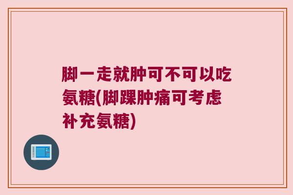 脚一走就肿可不可以吃氨糖(脚踝肿痛可考虑补充氨糖)