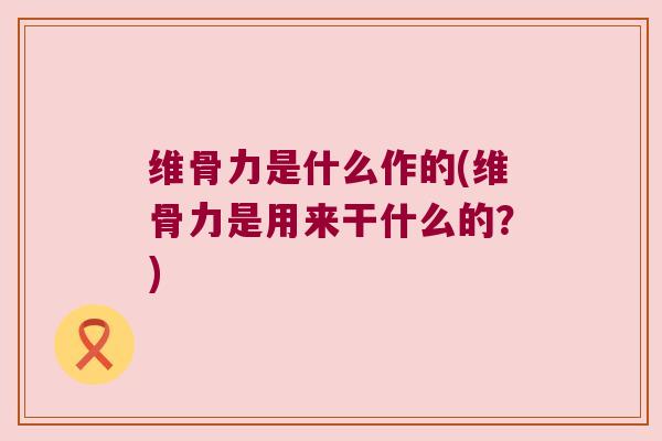 维骨力是什么作的(维骨力是用来干什么的?)