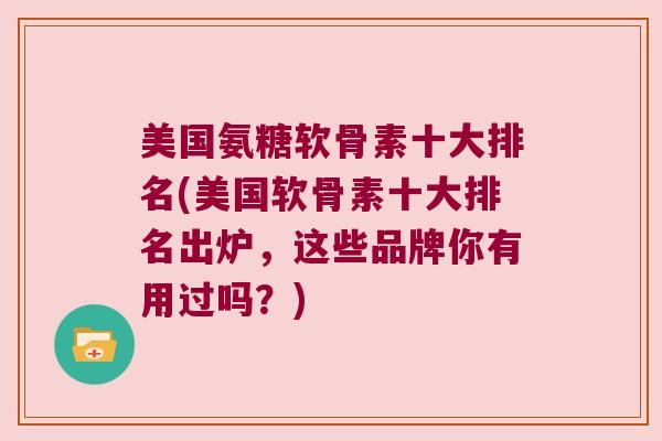 美国氨糖软骨素十大排名(美国软骨素十大排名出炉,这些品牌你有用过吗?)
