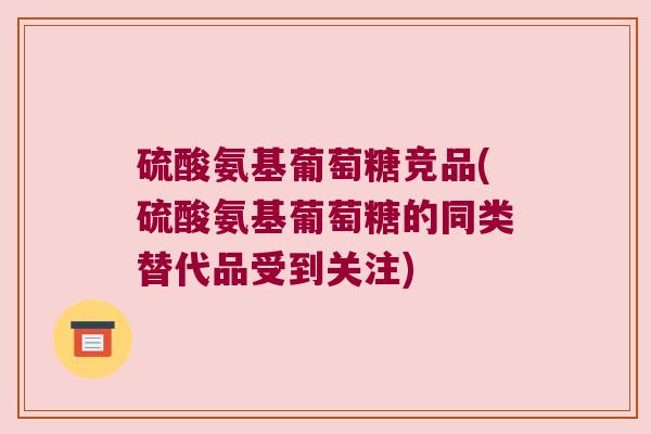 硫酸氨基葡萄糖竞品(硫酸氨基葡萄糖的同类替代品受到关注)