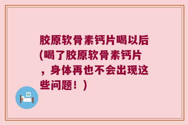 胶原软骨素钙片喝以后(喝了胶原软骨素钙片,身体再也不会出现这些问题!)