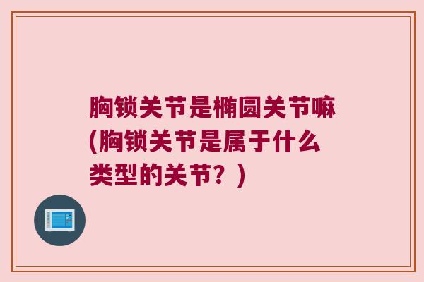 胸锁关节是椭圆关节嘛(胸锁关节是属于什么类型的关节?) 胸锁关节是椭圆关节嘛(胸锁关节是属于什么类型的关节?)