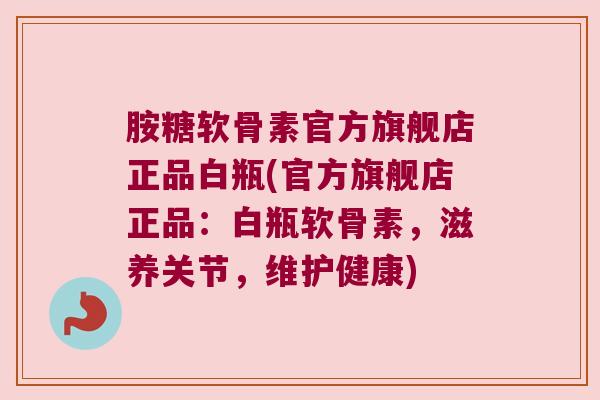 胺糖软骨素官方旗舰店正品白瓶(官方旗舰店正品:白瓶软骨素,滋养关节,维护健康)
