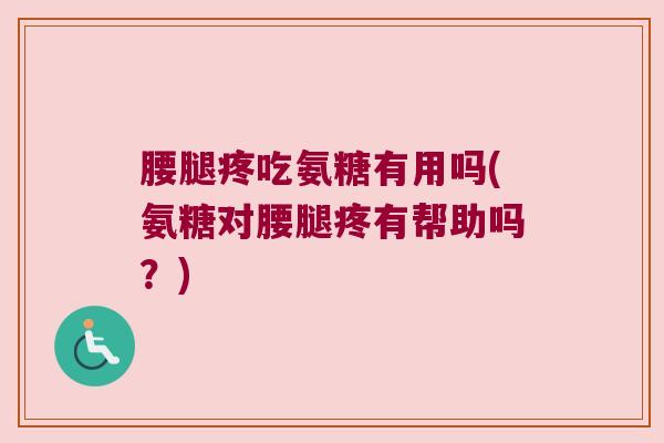 腰腿疼吃氨糖有用吗(氨糖对腰腿疼有帮助吗?)