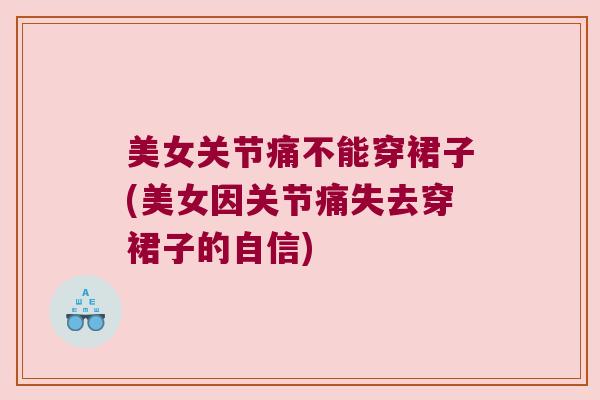 美女关节痛不能穿裙子(美女因关节痛失去穿裙子的自信)