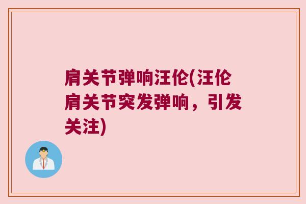 肩关节弹响汪伦(汪伦肩关节突发弹响,引发关注)