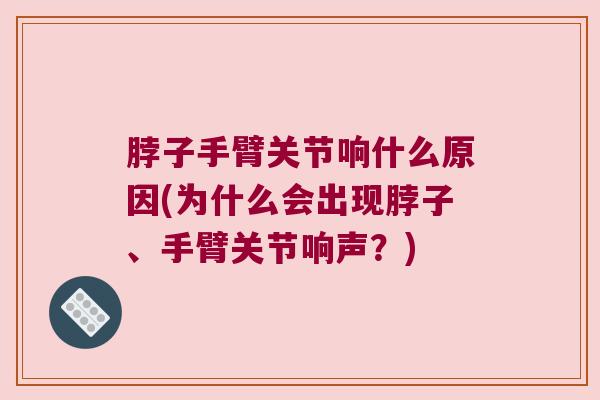 脖子手臂关节响什么原因(为什么会出现脖子、手臂关节响声?)