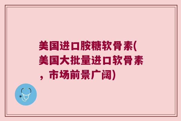 美国进口胺糖软骨素(美国大批量进口软骨素,市场前景广阔)