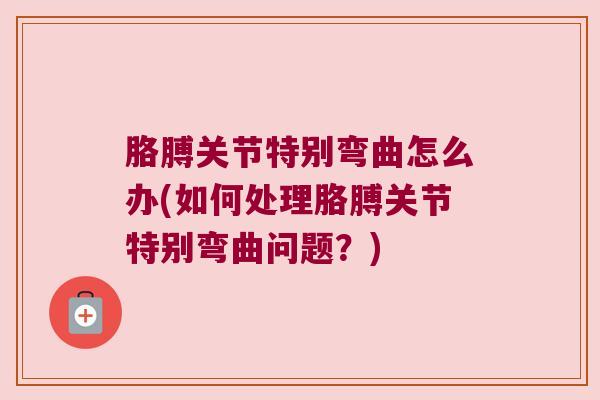 胳膊关节特别弯曲怎么办(如何处理胳膊关节特别弯曲问题?)