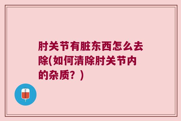 肘关节有脏东西怎么去除(如何清除肘关节内的杂质?)