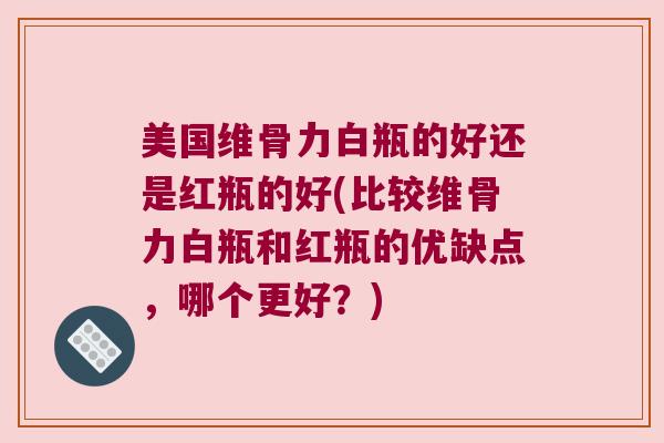 美国维骨力白瓶的好还是红瓶的好(比较维骨力白瓶和红瓶的优缺点,哪个更好?) 美国维骨力白瓶的好还是红瓶的好(比较维骨力白瓶和红瓶的优缺点,哪个更好?)
