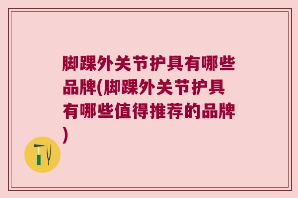 脚踝外关节护具有哪些品牌(脚踝外关节护具有哪些值得推荐的品牌)