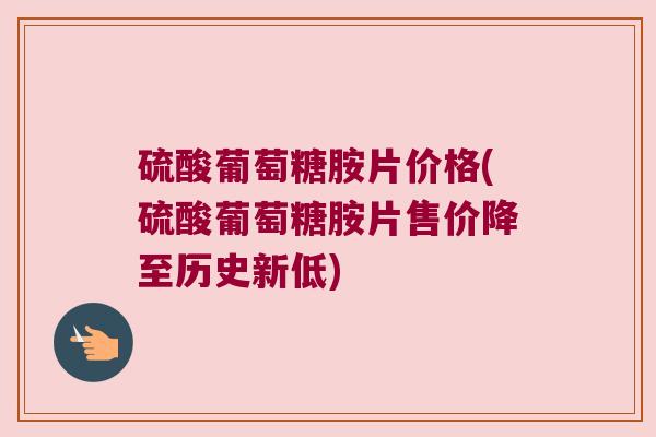 硫酸葡萄糖胺片价格(硫酸葡萄糖胺片售价降至历史新低)