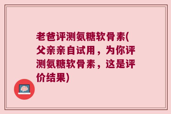 老爸评测氨糖软骨素(父亲亲自试用,为你评测氨糖软骨素,这是评价结果)