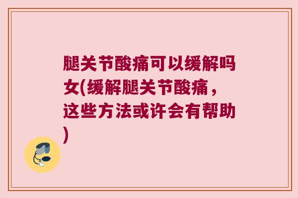 腿关节酸痛可以缓解吗女(缓解腿关节酸痛,这些方法或许会有帮助)