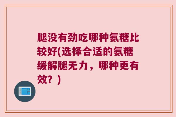 腿没有劲吃哪种氨糖比较好(选择合适的氨糖缓解腿无力,哪种更有效?)
