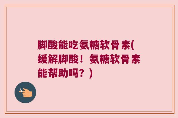 脚酸能吃氨糖软骨素(缓解脚酸!氨糖软骨素能帮助吗?)