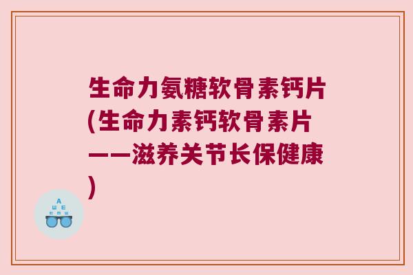 生命力氨糖软骨素钙片(生命力素钙软骨素片——滋养关节长保健康)