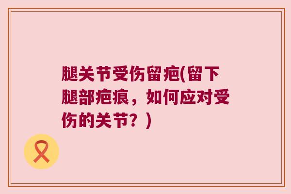腿关节受伤留疤(留下腿部疤痕，如何应对受伤的关节？)