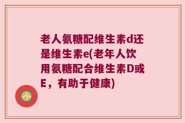 老人氨糖配维生素d还是维生素e(老年人饮用氨糖配合维生素D或E,有助于健康)