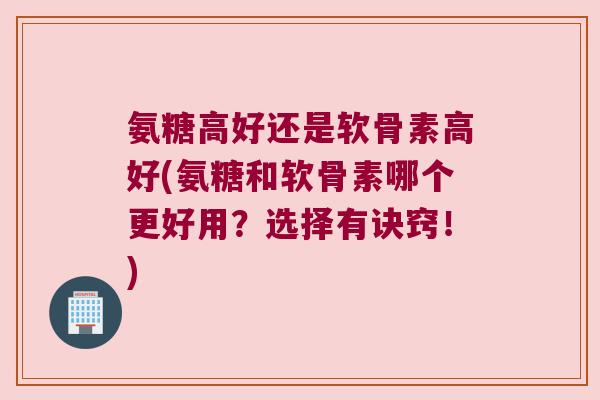 氨糖高好还是软骨素高好(氨糖和软骨素哪个更好用?选择有诀窍!)