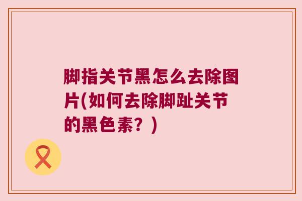 脚指关节黑怎么去除图片(如何去除脚趾关节的黑色素?) 脚指关节黑怎么去除图片(如何去除脚趾关节的黑色素?)