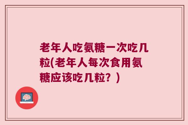 老年人吃氨糖一次吃几粒(老年人每次食用氨糖应该吃几粒?)