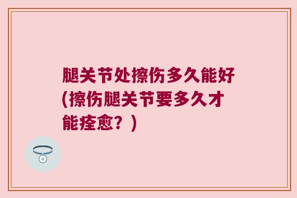 腿关节处擦伤多久能好(擦伤腿关节要多久才能痊愈?) 腿关节处擦伤多久能好(擦伤腿关节要多久才能痊愈?)