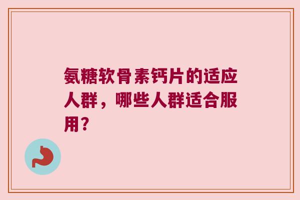 氨糖软骨素钙片的适应人群,哪些人群适合服用? 氨糖软骨素钙片的适应人群,哪些人群适合服用?