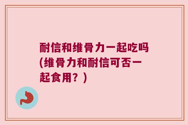 耐信和维骨力一起吃吗(维骨力和耐信可否一起食用?)