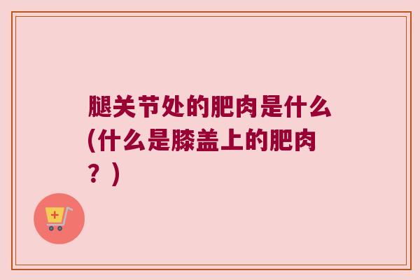 腿关节处的肥肉是什么(什么是膝盖上的肥肉?)