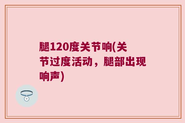 腿120度关节响(关节过度活动,腿部出现响声)