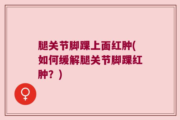 腿关节脚踝上面红肿(如何缓解腿关节脚踝红肿?)