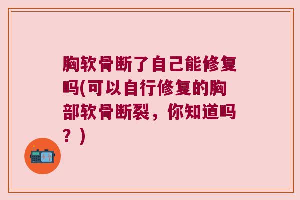 胸软骨断了自己能修复吗(可以自行修复的胸部软骨断裂,你知道吗?)
